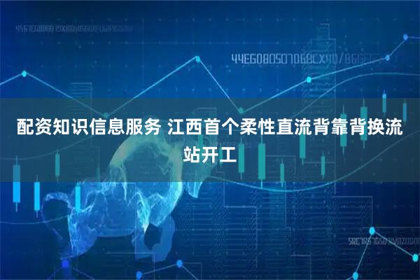 配资知识信息服务 江西首个柔性直流背靠背换流站开工