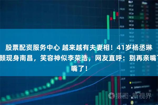 股票配资服务中心 越来越有夫妻相！41岁杨丞琳素颜现身南昌，笑容神似李荣浩，网友直呼：别再亲嘴了！