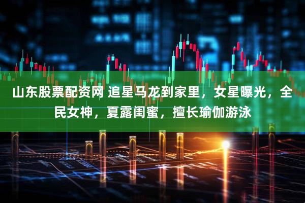 山东股票配资网 追星马龙到家里，女星曝光，全民女神，夏露闺蜜，擅长瑜伽游泳