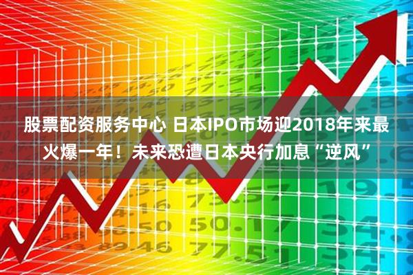 股票配资服务中心 日本IPO市场迎2018年来最火爆一年！未来恐遭日本央行加息“逆风”