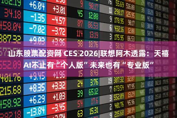山东股票配资网 CES 2026|联想阿木透露：天禧AI不止有“个人版”未来也有“专业版”