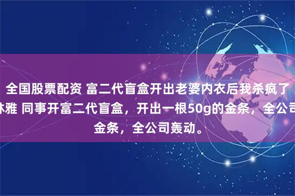 全国股票配资 富二代盲盒开出老婆内衣后我杀疯了 张恒林雅 同事开富二代盲盒，开出一根50g的金条，全公司轰动。