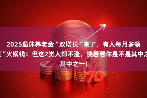 2025退休养老金“双增长“来了，有人每月多领一顿“火锅钱！但这2类人却不涨，快看看你是不是其中之一！