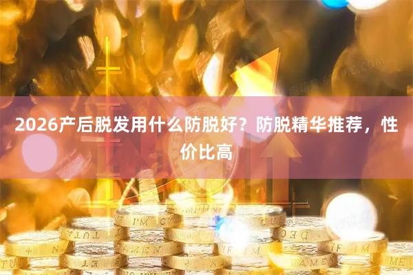 2026产后脱发用什么防脱好？防脱精华推荐，性价比高