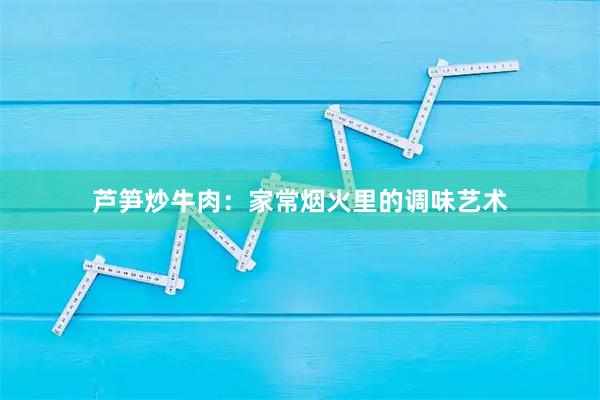 芦笋炒牛肉:家常烟火里的调味艺术