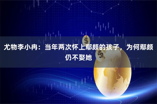 尤物李小冉:当年两次怀上鄢颇的孩子,为何鄢颇仍不娶她