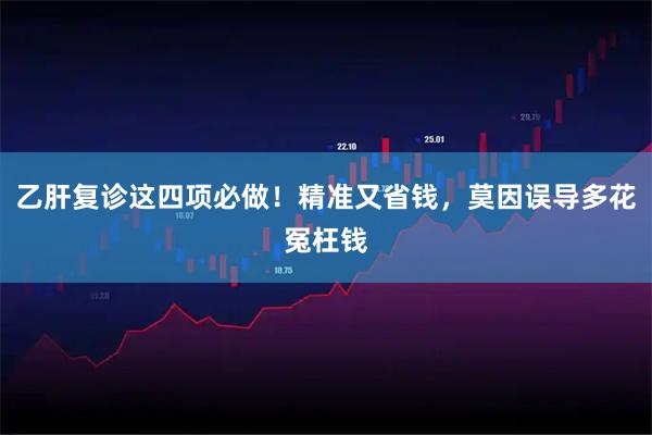 乙肝复诊这四项必做！精准又省钱，莫因误导多花冤枉钱