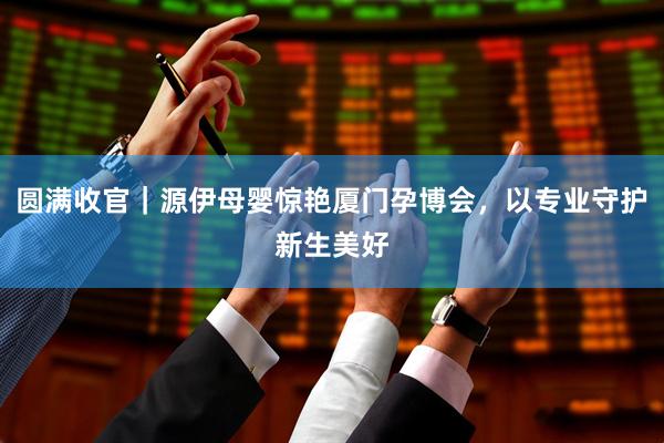 圆满收官｜源伊母婴惊艳厦门孕博会，以专业守护新生美好