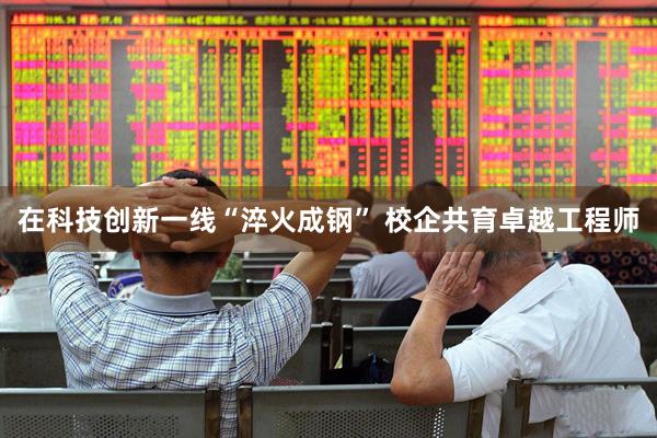 在科技创新一线“淬火成钢” 校企共育卓越工程师