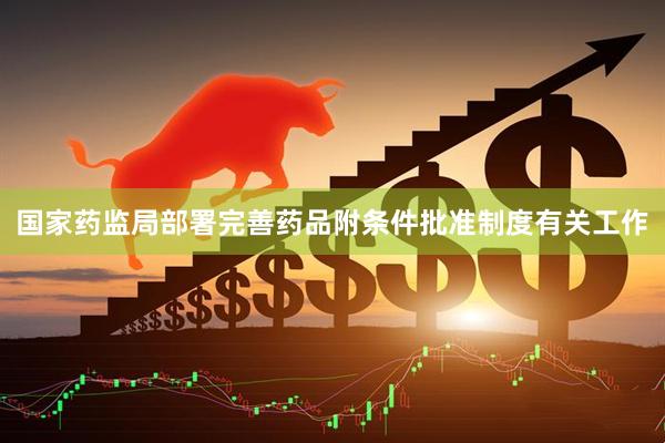 国家药监局部署完善药品附条件批准制度有关工作
