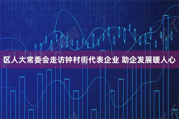 区人大常委会走访钟村街代表企业 助企发展暖人心