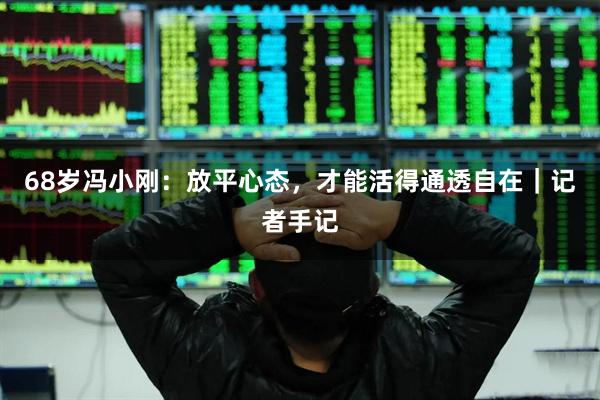 68岁冯小刚：放平心态，才能活得通透自在｜记者手记