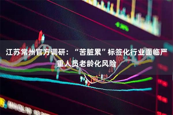 江苏常州官方调研：“苦脏累”标签化行业面临严重人员老龄化风险