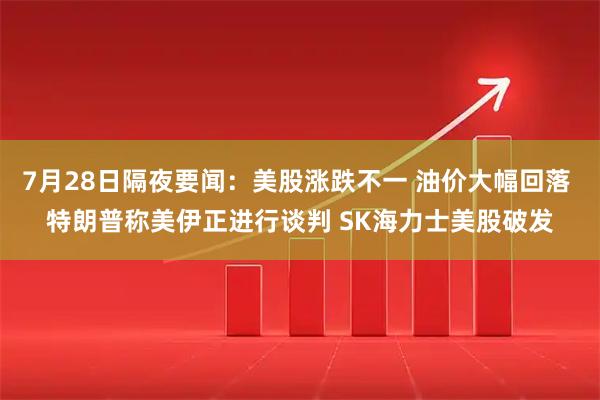 7月28日隔夜要闻：美股涨跌不一 油价大幅回落 特朗普称美伊正进行谈判 SK海力士美股破发