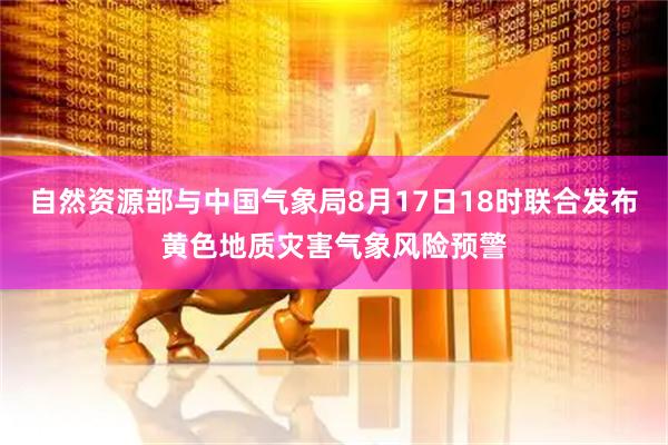 自然资源部与中国气象局8月17日18时联合发布黄色地质灾害气象风险预警