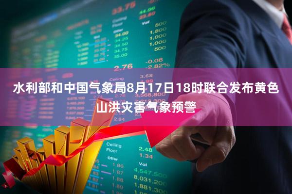 水利部和中国气象局8月17日18时联合发布黄色山洪灾害气象预警