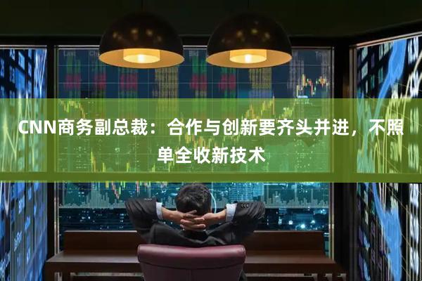 CNN商务副总裁：合作与创新要齐头并进，不照单全收新技术