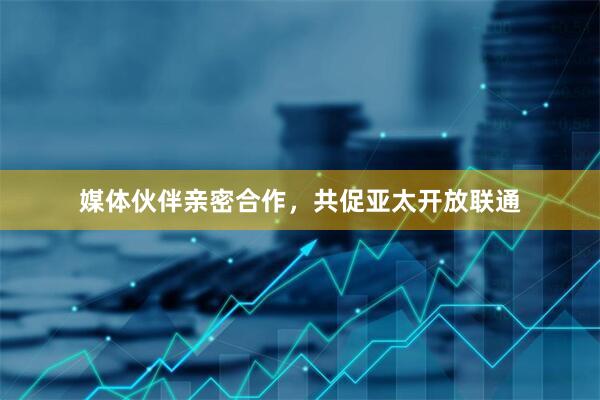 媒体伙伴亲密合作，共促亚太开放联通