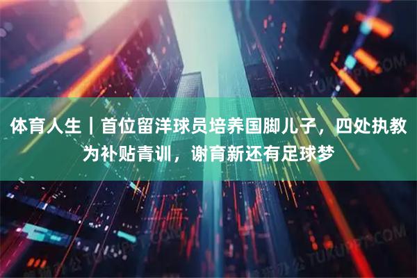 体育人生｜首位留洋球员培养国脚儿子，四处执教为补贴青训，谢育新还有足球梦